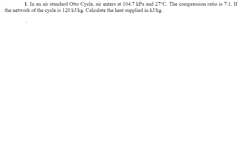 1. In an air standard Otto Cycle, air enters at 104.7 kPa and 27°C. The compression ratio is 7:1. If
the network of the cycle is 120 kJ/kg. Calculate the heat supplied in kJ/kg.