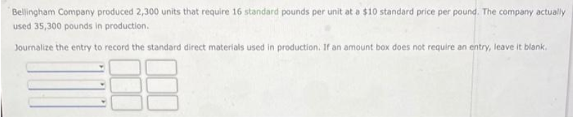 Bellingham Company produced 2,300 units that require 16 standard pounds per unit at a $10 standard price per pound. The company actually
used 35,300 pounds in production.
Journalize the entry to record the standard direct materials used in production. If an amount box does not require an entry, leave it blank.