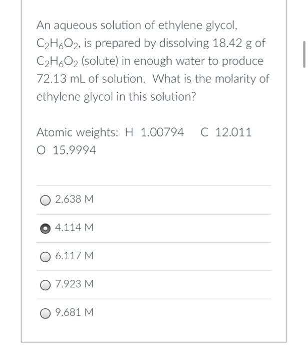 An aqueous solution of ethylene glycol,
C2H6O2, is prepared by dissolving 18.42 g of
C₂H6O2 (solute) in enough water to produce
72.13 mL of solution. What is the molarity of
ethylene glycol in this solution?
Atomic weights: H 1.00794 C 12.011
O 15.9994
2.638 M
4.114 M
O 6.117 M
7.923 M
O 9.681 M