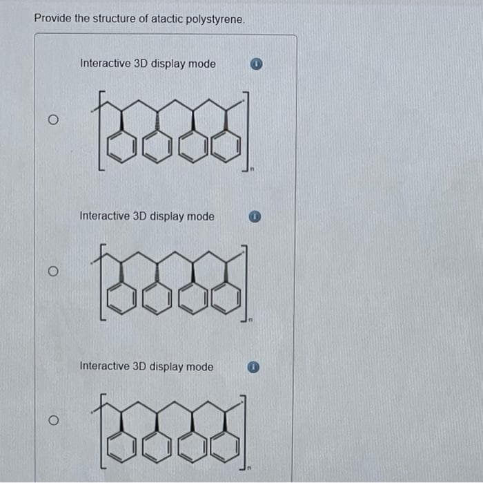 Provide the structure of atactic polystyrene.
O
Interactive 3D display mode
Interactive 3D display mode
Interactive 3D display mode