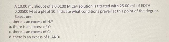 A 10.00 ml aliquot of a 0.0100 M Ca solution is titrated with 25.00 mL of EDTA
0.00500 M at a pH of 10. Indicate what conditions prevail at this point of the degree.
Select one:
a. there is an excess of H.Y
b. there is an excess of Y+
c. there is an excess of Ca
d. there is an excess of H.AND
