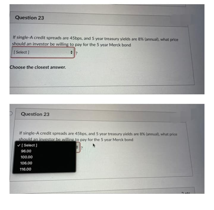 Question 23
If single-A credit spreads are 45bps, and 5 year treasury yields are 8% (annual), what price
should an investor be willing to pay for the 5 year Merck bond
[ Select ]
Choose the closest answer.
Question 23
If single-A credit spreads are 45bps, and 5 year treasury yields are 8% (annual), what price
should an investor be willing to pay for the 5 year Merck bond
V[Select ]
96.00
100.00
106.00
116.00
2nte
