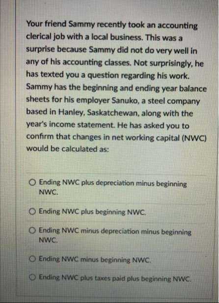 Your friend Sammy recently took an accounting
clerical job with a local business. This was a
surprise because Sammy did not do very well in
any of his accounting classes. Not surprisingly, he
has texted you a question regarding his work.
Sammy has the beginning and ending year balance
sheets for his employer Sanuko, a steel company
based in Hanley, Saskatchewan, along with the
year's income statement. He has asked you to
confirm that changes in net working capital (NWC)
would be calculated as:
O Ending NWC plus depreciation minus beginning
NWC.
Ending NWC plus beginning NWC.
O Ending NWC minus depreciation minus beginning
NWC.
O Ending NWC minus beginning NWC.
Ending NWC plus taxes paid plus beginning NWC.
