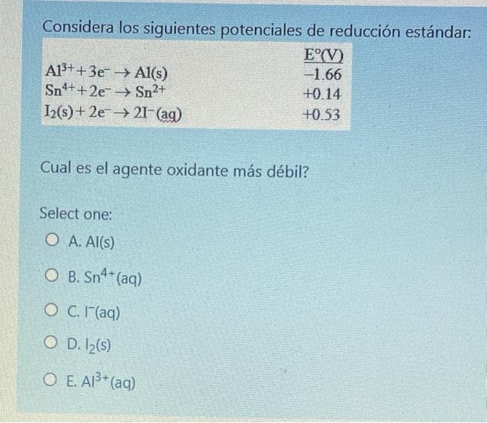 Considera los siguientes potenciales de reducción estándar:
E°(V)
-1.66
Al3++3e→ Al(s)
Sn++2e Sn2+
I(s)+ 2021I (ag)
+0.14
+0.53
Cual es el agente oxidante más débil?
Select one:
O A. Al(s)
O B. Sn (aq)
O C.I (aq)
O D. I2(s)
О Е. АР (aq)
