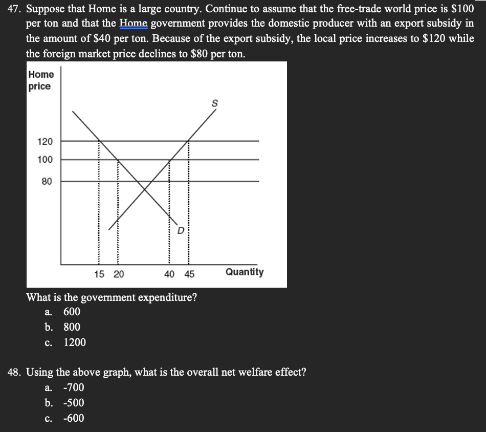 47. Suppose that Home is a large country. Continue to assume that the free-trade world price is $100
per ton and that the Home government provides the domestic producer with an export subsidy in
the amount of $40 per ton. Because of the export subsidy, the local price increases to $120 while
the foreign market price declines to $80 per ton.
Home
price
120
100
80
15 20
40 45
Quantity
What is the government expenditure?
а. 600
b. 800
с. 1200
48. Using the above graph, what is the overall net welfare effect?
a. -700
b. -500
с. -600
