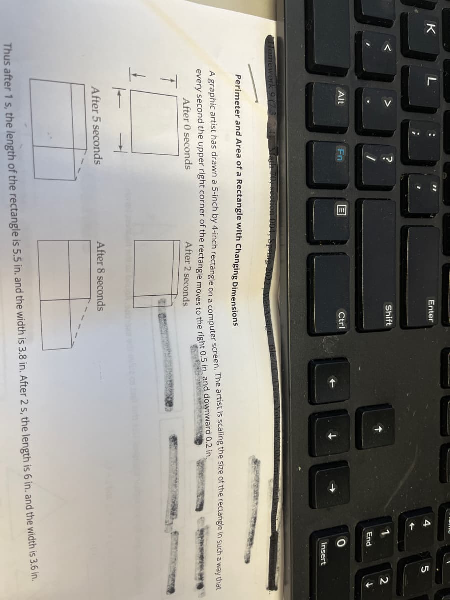 . ..
Enter
Shift
2
End
Alt
Fn
Ctrl
Insert
Homework
Perimeter and Area of a Rectangle with Changing Dimensions
A graphic artist has drawn a 5-inch by 4-inch rectanele on amnuter screen. The artist is scaling the size of the rectangle in such a way that
a
every second the upper right corner of the rectangle movente the right 0,5 in, and downward 0.2 in.
After 0 seconds
After 2 seconds
After 8 seconds
After 5 seconds
Thus after 1 s, the length of the rectangle is 5.5 in. and the width is 3.8 in. After 2 s, the length is 6 in, and the width is 3.6 in.
