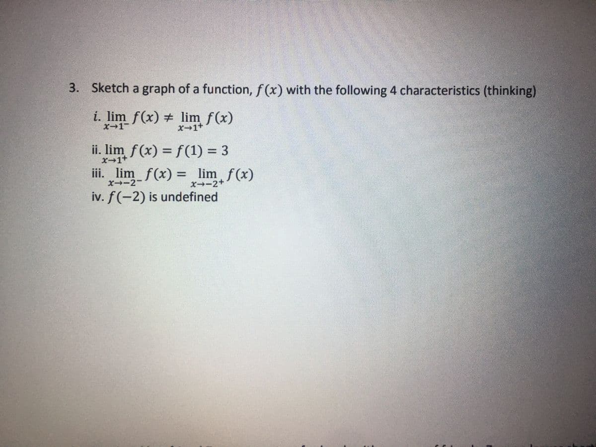 3. Sketch a graph of a function, f(x) with the following 4 characteristics (thinking)
i. lim f(x) #
lim f(x)
X-1
X→1+
ii. lim f(x) = f(1) = 3
X−1+
iii. lim_f(x) = lim f(x)
X→-2+
X--2-
iv. f(-2) is undefined