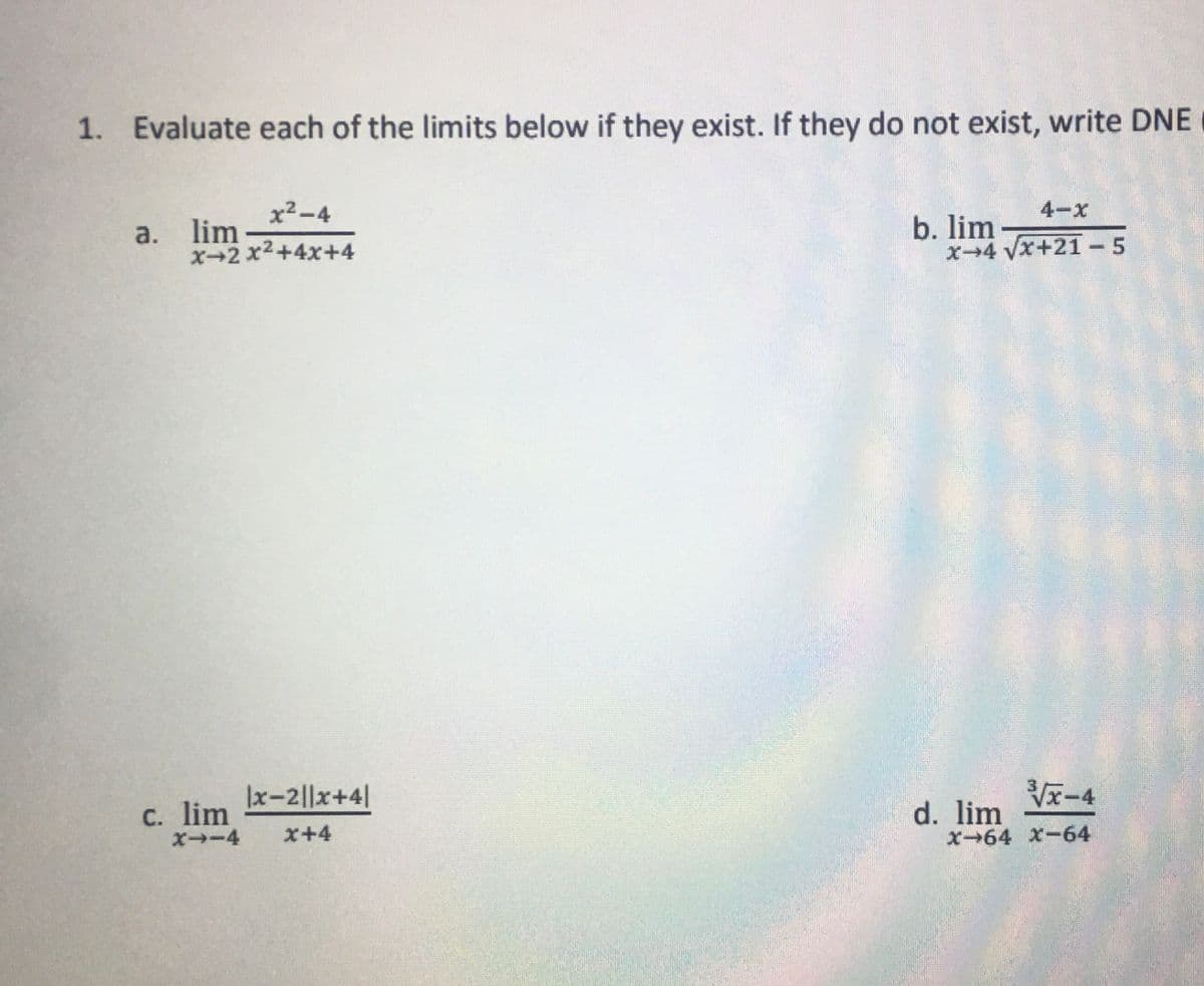 1. Evaluate each of the limits below if they exist. If they do not exist, write DNE
x²-4
x-2x²+4x+4
a. lim
c. lim
X→-4
|x-2||x+4|
x+4
4-x
x-4 √x+21-5
b. lim
3/x-4
X-64 x-64
d. lim