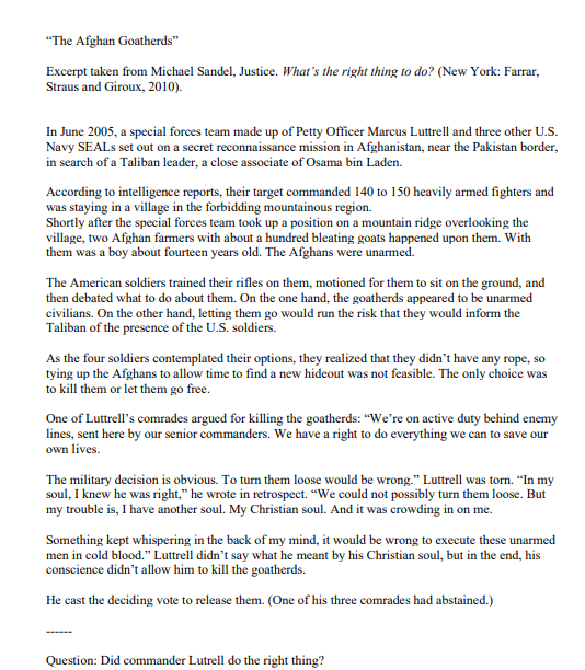 "The Afghan Goatherds"
Excerpt taken from Michael Sandel, Justice. What's the right thing to do? (New York: Farrar,
Straus and Giroux, 2010).
In June 2005, a special forces team made up of Petty Officer Marcus Luttrell and three other U.S.
Navy SEALS set out on a secret reconnaissance mission in Afghanistan, near the Pakistan border,
in search of a Taliban leader, a close associate of Osama bin Laden.
According to intelligence reports, their target commanded 140 to 150 heavily armed fighters and
was staying in a village in the forbidding mountainous region.
Shortly after the special forces team took up a position on a mountain ridge overlooking the
village, two Afghan farmers with about a hundred bleating goats happened upon them. With
them was a boy about fourteen years old. The Afghans were unarmed.
The American soldiers trained their rifles on them, motioned for them to sit on the ground, and
then debated what to do about them. On the one hand, the goatherds appeared to be unarmed
civilians. On the other hand, letting them go would run the risk that they would inform the
Taliban of the presence of the U.S. soldiers.
As the four soldiers contemplated their options, they realized that they didn't have any rope, so
tying up the Afghans to allow time to find a new hideout was not feasible. The only choice was
to kill them or let them go free.
One of Luttrell's comrades argued for killing the goatherds: "We're on active duty behind enemy
lines, sent here by our senior commanders. We have a right to do everything we can to save our
own lives.
The military decision is obvious. To turn them loose would be wrong." Luttrell was torn. “In my
soul, I knew he was right," he wrote in retrospect. "We could not possibly turn them loose. But
my trouble is, I have another soul. My Christian soul. And it was crowding in on me.
Something kept whispering in the back of my mind, it would be wrong to execute these unarmed
men in cold blood." Luttrell didn't say what he meant by his Christian soul, but in the end, his
conscience didn't allow him to kill the goatherds.
He cast the deciding vote to release them. (One of his three comrades had abstained.)
Question: Did commander Lutrell do the right thing?
