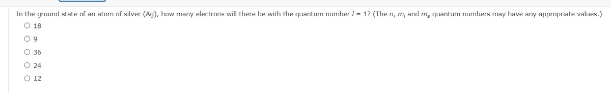 In the ground state of an atom of silver (Ag), how many electrons will there be with the quantum number / = 1? (The n, m/ and mg quantum numbers may have any appropriate values.)
O 18
O 9
O 36
O 24
O 12
