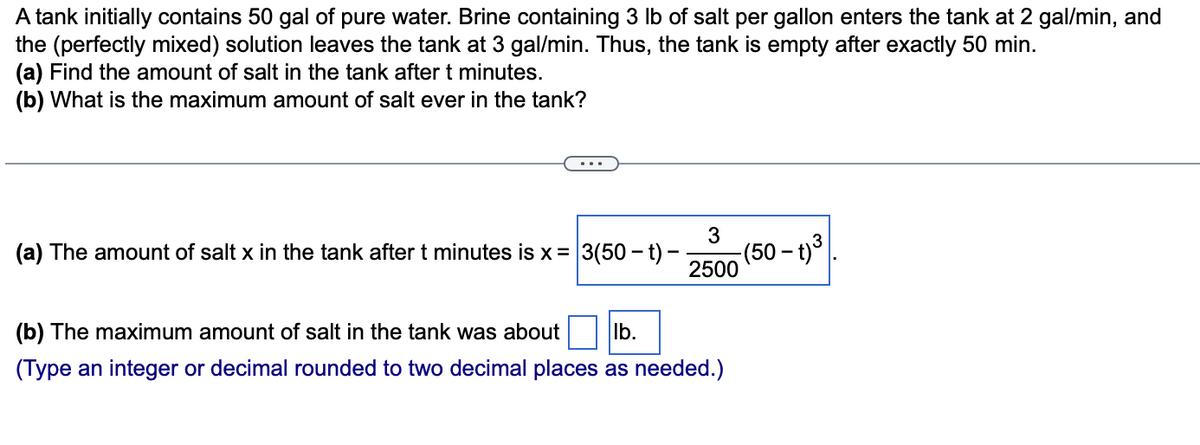 A tank initially contains 50 gal of pure water. Brine containing 3 lb of salt per gallon enters the tank at 2 gal/min, and
the (perfectly mixed) solution leaves the tank at 3 gal/min. Thus, the tank is empty after exactly 50 min.
(a) Find the amount of salt in the tank after t minutes.
(b) What is the maximum amount of salt ever in the tank?
3
(a) The amount of salt x in the tank after t minutes is x = 3(50-t) -
2500
(b) The maximum amount of salt in the tank was about lb.
(Type an integer or decimal rounded to two decimal places as needed.)
(50 – t) ³