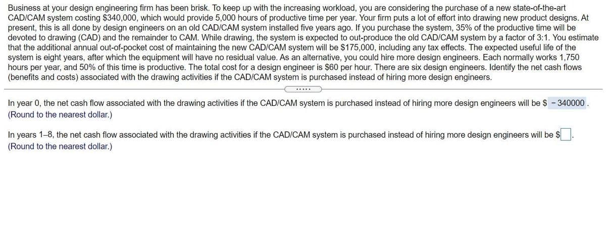 Business at your design engineering firm has been brisk. To keep up with the increasing workload, you are considering the purchase of a new state-of-the-art
CAD/CAM system costing $340,000, which would provide 5,000 hours of productive time per year. Your firm puts a lot of effort into drawing new product designs. At
present, this is all done by design engineers on an old CAD/CAM system installed five years ago. If you purchase the system, 35% of the productive time will be
devoted to drawing (CAD) and the remainder to CAM. While drawing, the system is expected to out-produce the old CAD/CAM system by a factor of 3:1. You estimate
that the additional annual out-of-pocket cost of maintaining the new CAD/CAM system will be $175,000, including any tax effects. The expected useful life of the
system is eight years, after which the equipment will have no residual value. As an alternative, you could hire more design engineers. Each normally works 1,750
hours per year, and 50% of this time is productive. The total cost for a design engineer is $60 per hour. There are six design engineers. Identify the net cash flows
(benefits and costs) associated with the drawing activities if the CAD/CAM system is purchased instead of hiring more design engineers.
In year 0, the net cash flow associated with the drawing activities if the CAD/CAM system is purchased instead of hiring more design engineers will be $ - 340000
(Round to the nearest dollar.)
In years 1-8, the net cash flow associated with the drawing activities if the CAD/CAM system is purchased instead of hiring more design engineers will be $
(Round to the nearest dollar.)