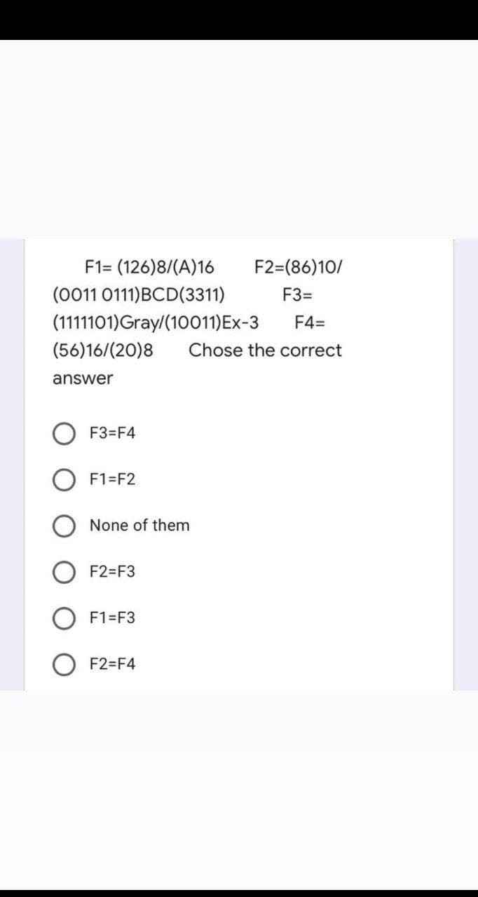 F1= (126)8/(A)16
F2=(86)10/
(0011 0111)BCD(3311)
F3=
(1111101)Gray/(10011)Ex-3
F4=
(56)16/(20)8
Chose the correct
answer
F3=F4
F1=F2
None of them
F2=F3
F1=F3
F2=F4
