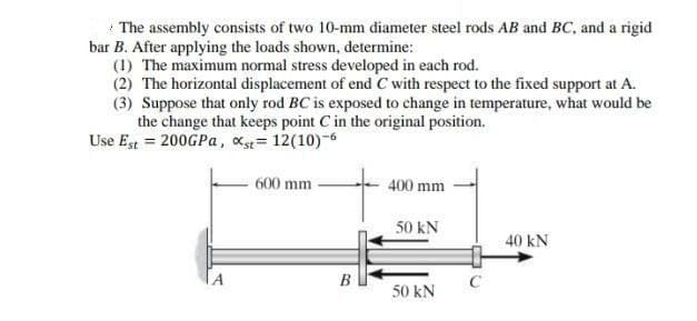 * The assembly consists of two 10-mm diameter steel rods AB and BC, and a rigid
bar B. After applying the loads shown, determine:
(1) The maximum normal stress developed in each rod.
(2) The horizontal displacement of end C with respect to the fixed support at A.
(3) Suppose that only rod BC is exposed to change in temperature, what would be
the change that keeps point C in the original position.
Use Est = 200GPA, xs= 12(10)-6
600 mm
400 mm
50 kN
40 kN
B
C
50 kN
