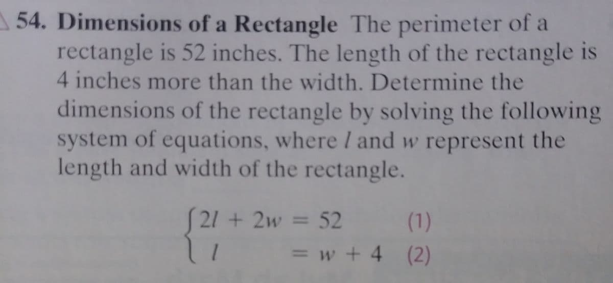 54. Dimensions of a Rectangle The perimeter of a
rectangle is 52 inches. The length of the rectangle is
4 inches more than the width. Determine the
dimensions of the rectangle by solving the following
system of equations, where I and w represent the
length and width of the rectangle.
S21 + 2w = 52
(1)
=w+4 (2)
