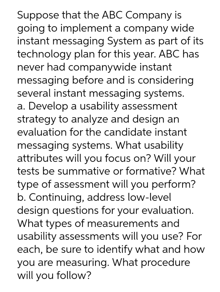 Suppose that the ABC Company is
going to implement a company wide
instant messaging System as part of its
technology plan for this year. ABC has
never had companywide instant
messaging before and is considering
several instant messaging systems.
a. Develop a usability assessment
strategy to analyze and design an
evaluation for the candidate instant
messaging systems. What usability
attributes will you focus on? Will your
tests be summative or formative? What
type of assessment will you perform?
b. Continuing, address low-level
design questions for your evaluation.
What types of measurements and
usability assessments will you use? For
each, be sure to identify what and how
you are measuring. What procedure
will you follow?