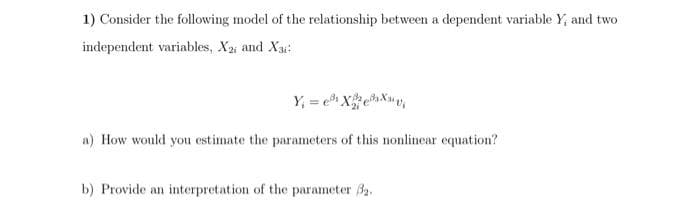 1) Consider the following model of the relationship between a dependent variable Y, and two
independent variables, X2, and X31:
Y₁ = ²X²²X₁
a) How would you estimate the parameters of this nonlinear equation?
b) Provide an interpretation of the parameter 3₂.