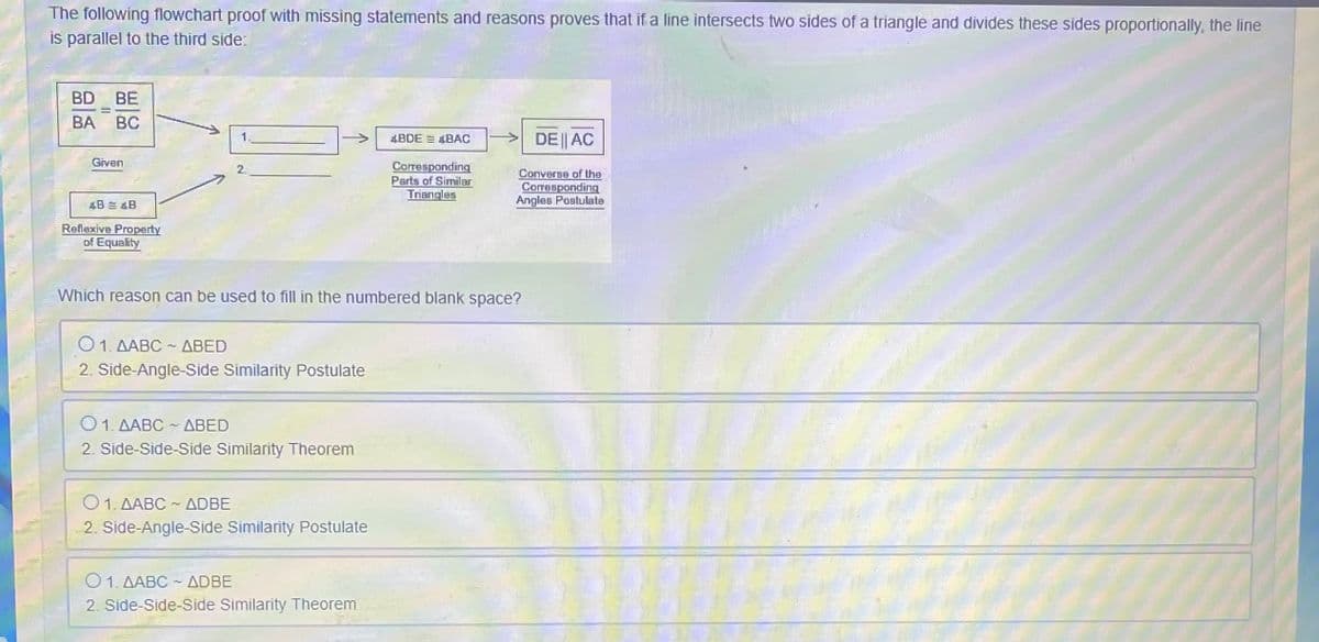 The following flowchart proof with missing statements and reasons proves that if a line intersects two sides of a triangle and divides these sides proportionally, the line
is parallel to the third side:
BD BE
BA BC
BDE = BAC
DE|| AC
Given
Corresponding
Parts of Similar
2.
Converse of the
Corresponding
Angles Postulate
Triangles
4B = &B
Reflexive Property
of Equality
Which reason can be used to fill in the numbered blank space?
Ο 1. ΔΑBC-ΔΒΕD
2. Side-Angle-Side Similarity Postulate
O1. AABC ABED
2. Side-Side-Side Similarity Theorem
O1. AABC - ADBE
2. Side-Angle-Side Similarity Postulate
O1. AABC - ADBE
2. Side-Side-Side Similarity Theorem
