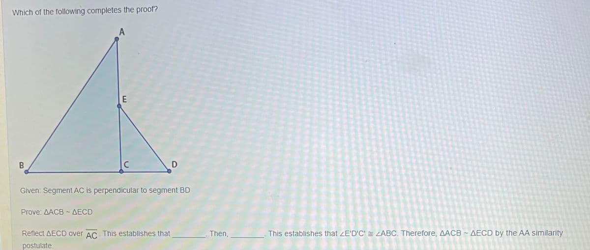 Which of the following completes the proof?
A
E
Given: Segment AC is perpendicular to segment BD
Prove ΔΑCB-ΔECD
Reflect AECD over AC This establishes that
Then,
This establishes that ZE'D'C' ZABC. Therefore, AACB ~ AECD by the AA similarity
postulate.
