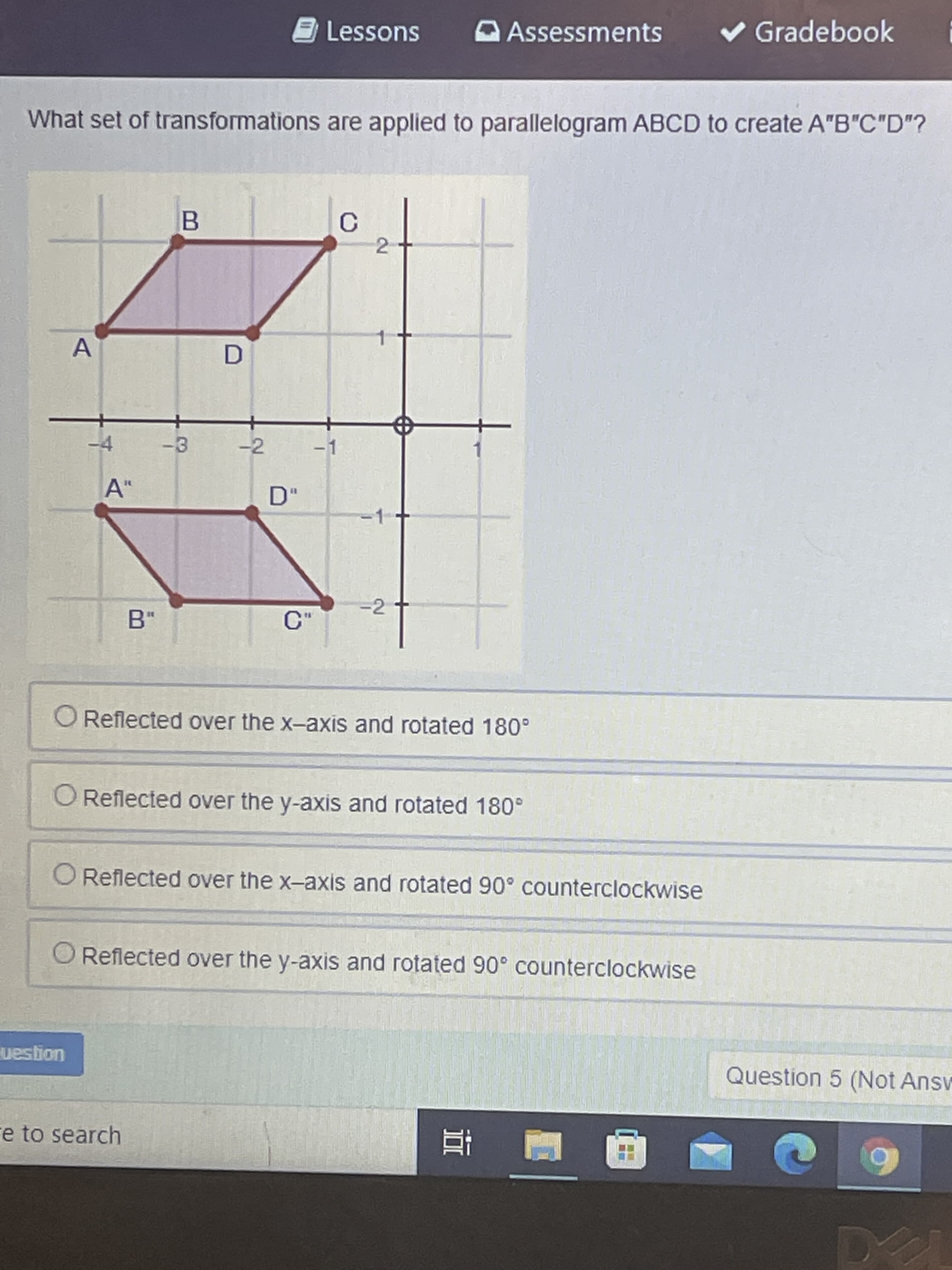 3 Lessons
v Gradebook i
Assessments
What set of transformations are applied to parallelogram ABCD to create A"B"C"D"?
C.
2
B.
D.
-4
-2
-1
A"
D"
%3D
-2
C"
O Reflected over the x-axis and rotated 180°
O Reflected over the y-axis and rotated 180°
O Reflected over the x-axis and rotated 90° counterclockwise
O Reflected over the y-axis and rotated 90° counterclockwise
uogsan
Question 5 (Not Answ
e to search
