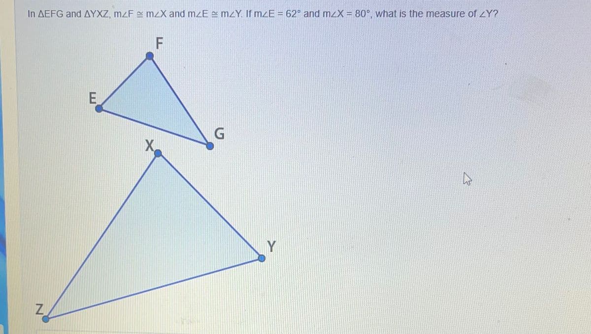 In AEFG and AYXZ, mzF = mzX and mzE = MZY. If mzE = 62° and mzX = 80°, what is the measure of zY?
F
E
Y
