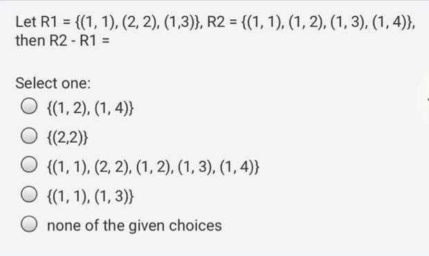 Let R1 = {(1, 1), (2, 2), (1,3)}, R2 = {(1, 1), (1, 2), (1, 3), (1, 4)},
then R2 - R1 =
Select one:
O {(1, 2), (1, 4)}
{(2,2)}
O {(1, 1), (2, 2), (1, 2), (1, 3), (1, 4)}
{(1, 1), (1, 3)}
none of the given choices
