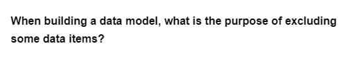 When building a data model, what is the purpose of excluding
some data items?