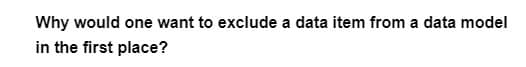 Why would one want to exclude a data item from a data model
in the first place?