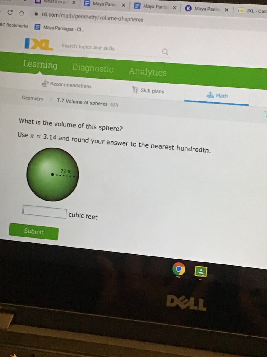 E Maya Panio x
K Maya Pania: X
3 IXL- Calc
What's in a
E Maya Pania x
C O
i ixl.com/math/geometry/volume-of-spheres
BC Bookmarks
Maya Paniagua - C..
IXL
Search topics and skills
Learning
Diagnostic
Analytics
Recommendations
Skill plans
Math
Geometry
> T.7 Volume of spheres 62N
What is the volume of this sphere?
Use A 3.14 and round your answer to the nearest hundredth.
77 ft
cubic feet
Submit
DELL
