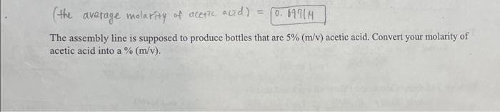 (the average molarity of acetic acid) = 0.69714
The assembly line is supposed to produce bottles that are 5% (m/v) acetic acid. Convert your molarity of
acetic acid into a % (m/v).