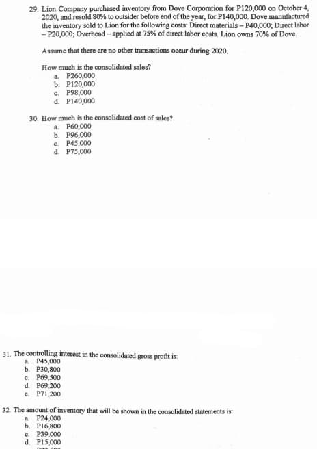 29. Lion Company purchased inventory from Dove Corporation for P120,000 on October 4,
2020, and resold 80% to outsider before end of the year, for P140,000. Dove manufactured
the inventory sold to Lion for the following costs: Direct materials - P40,000; Direct labor
- P20,000; Overhead - applied at 75% of direct labor costs. Lion owns 70% of Dove.
Assume that there are no other transactions occur đuring 2020.
How much is the consolidated sales?
a. P260,000
b. P120,000
c. P98,000
d. P140,000
30. How much is the consolidated cost of sales?
a. P60,000
b. P96,000
c. P45,000
d. P75,000
31. The controlling interest in the consolidated gross profit is:
a P45,000
b. P30,800
c. P69,500
d. P69,200
e. P71,200
32. The amount of inventory that will be shown in the consolidated statements is:
a. P24,000
b. P16,800
c. P39,000
d. P15,000
