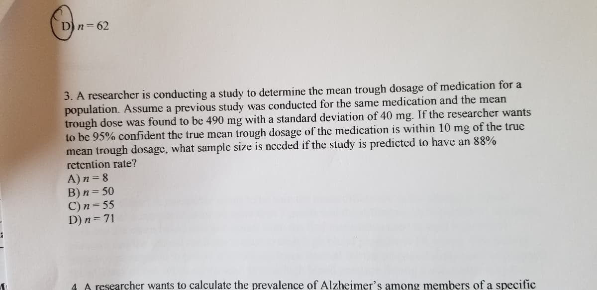 D) n= 62
3. A researcher is conducting a study to determine the mean trough dosage of medication for a
population. Assume a previous study was conducted for the same medication and the mean
trough dose was found to be 490 mg with a standard deviation of 40 mg. If the researcher wants
to be 95% confident the true mean trough dosage of the medication is within 10 mg of the true
mean trough dosage, what sample size is needed if the study is predicted to have an 88%
retention rate?
A)n= 8
B) n= 50
C) n= 55
D) n=71
4 A researcher wants to calculate the prevalence of Alzheimer's among members of a specific
