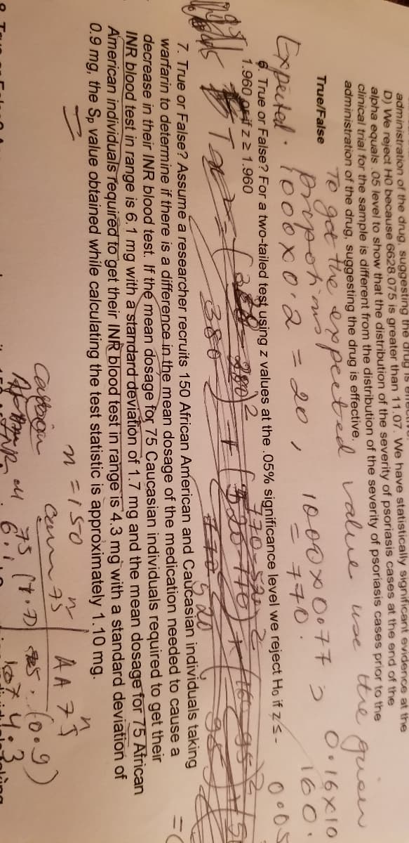 administration of the drug, suggesting thể diu is Unuctinu
D) We reject HO because 6628.075 is greater than 11.07. We have statistically significant evidence at the
alpha equals .05 level to show that the distribution of the severity of psoriasis cases at the end of the
clinical trial for the sample is different from the distribution of the severity of psoriasis cases prior to the
administration of the drug, suggesting the drug is effective.
tthe
gueen
use
TO
get
he expected value
True/False
O•16X10
つ
1000x 077
- チ70.
cns.
Expected
io0ox0.23D20
160.
ノ
6. True or False? For a two-tailed test using z values at the .05% significance level we reject Ho if zs-
1.960 OFif z 2 1.960
770-53
520-716
520
38
7. True or False? Assume a researcher recruits 150 African American and Caucasian individuals taking
warfarin to determine if there is a difference in the mean dosage of the medication needed to cause a
decrease in their INR blood test. If the mean dosage for 75 Caucasian individuals required to get their
INR blood test in range is 6.1 mg with a standard deviation of 1.7 mg and the mean dosage for 75 African
American individuals required to get their INR blood test in range is 4.3 mg with a standard deviation of
0.9 mg, the Sp value obtained while calculating the test statistic is approximately 1.10 mg.
ニIS0
AA 7$
73 (7.D 5 (o.9)
ル
Caftbon
Ca m7S
