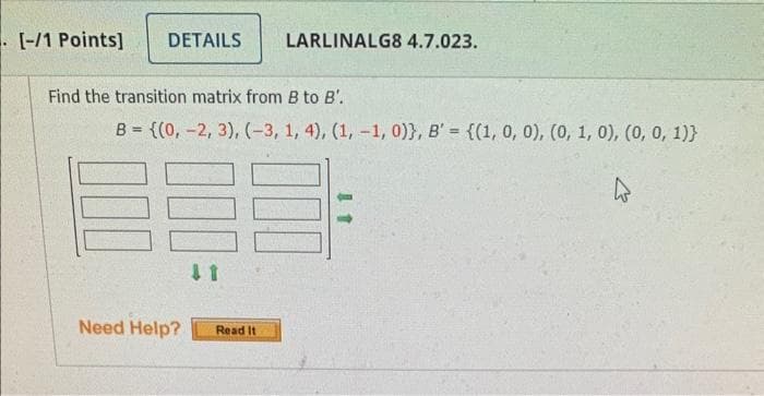 [-/1 Points]
DETAILS
LARLINALG8 4.7.023.
Find the transition matrix from B to B'.
B={(0, -2, 3), (-3, 1, 4), (1, -1, 0)), B' = {(1, 0, 0), (0, 1, 0), (0, 0, 1)}
11
Need Help?
Read It