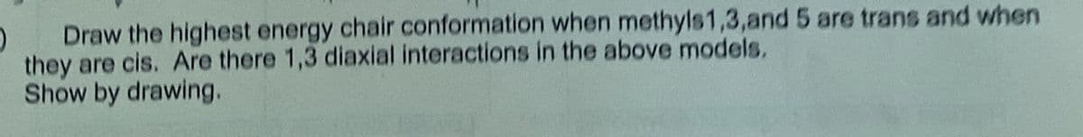 Draw the highest energy chair conformation when methyls1,3,and 5 are trans and when
they are cis. Are there 1,3 diaxial interactions in the above models,
Show by drawing.