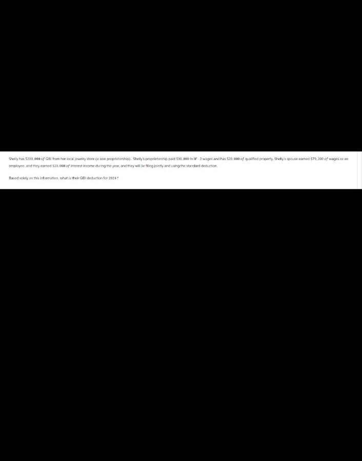Shelly has 5200.000 of QBI from her local jewelry store (a sole proprietorship). Shelly's proprietorship paid 530,000 in W-2 wages and has $20,000 of qualified property. Shelly's spouse earned $79,200 of wages as an
employee, and they earned $20,000 of interest income during the year, and they will be fling jointly and using the standard deduction.
Based solely on this information, what is their GBI deduction for 2024?