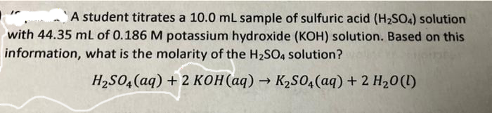 A student titrates a 10.0 mL sample of sulfuric acid (H₂SO4) solution
with 44.35 mL of 0.186 M potassium hydroxide (KOH) solution. Based on this
information, what is the molarity of the H₂SO4 solution?
H₂SO4 (aq) + 2 KOH(aq) → K₂SO4 (aq) + 2 H₂O(l)