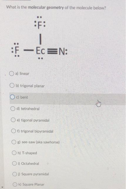 What is the molecular geometry of the molecule below?
:F:
1
:F - Ec=N:
a) linear
Ob) trigonal planar
Oc) bent
Od) tetrahedral
Oe) tigonal pyramidal
Of) trigonal bipyramidal
Og) see-saw (aka sawhorse)
Oh) T-shaped
Oi) Octahedral
Oi) Square pyramidal
Ok) Square Planar