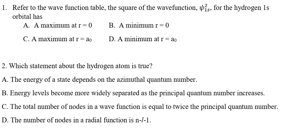 1. Refer to the wave function table, the square of the wavefunction, is, for the hydrogen 1s
orbital has
A. A maximum at r = 0
B. A minimum r = 0
C. A maximum at r = ao
D. A minimum at r = ao
2. Which statement about the hydrogen atom is true?
A. The energy of a state depends on the azimuthal quantum number.
B. Energy levels become more widely separated as the principal quantum number increases.
C. The total number of nodes in a wave function is equal to twice the principal quantum number.
D. The number of nodes in a radial function is n-/-1.