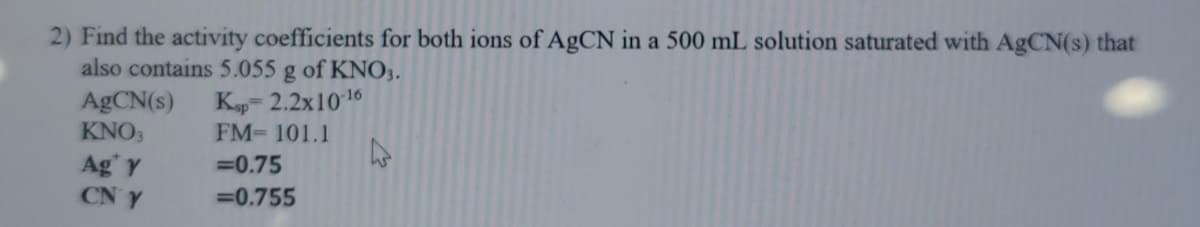 2) Find the activity coefficients for both ions of AgCN in a 500 mL solution saturated with AgCN(s) that
also contains 5.055 g of KNO3.
Ksp= 2.2x1016
FM 101.1
ABCN(s)
KNO3
Ag' Y
CN Y
=0.75
=0.755
