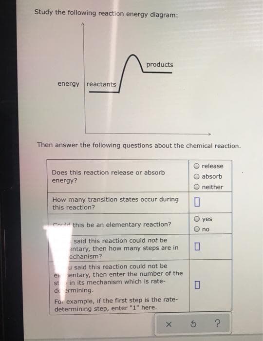 Study the following reaction energy diagram:
products
energy reactants
Then answer the following questions about the chemical reaction.
release
Does this reaction release or absorb
absorb
energy?
neither
How many transition states occur during
this reaction?
yes
Could this be an elementary reaction?
no
said this reaction could not be
entary, then how many steps are in
echanism?
u said this reaction could not be
e ientary, then enter the number of the
st in its mechanism which is rate-
de ermining.
For example, if the first step is the rate-
determining step, enter "1" here.
