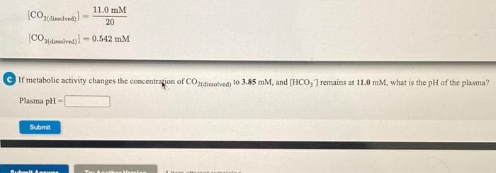 11.0 mM
ssolved)
20
(CO2(disolved))
= 0.542 mM
If metabolic activity changes the concentrațion of COzidissolyed) to 3.85 mM, and [HCO; ] remains at 11.0 mM, what is the pH of the plasma?
Plasma pH
Submit
Submit Anewar
Tat Anehes Vereles
