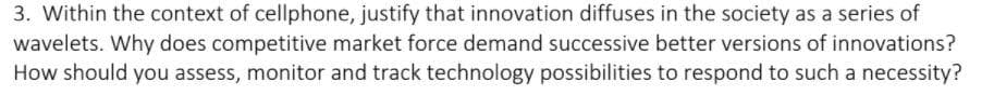 3. Within the context of cellphone, justify that innovation diffuses in the society as a series of
wavelets. Why does competitive market force demand successive better versions of innovations?
How should you assess, monitor and track technology possibilities to respond to such a necessity?
