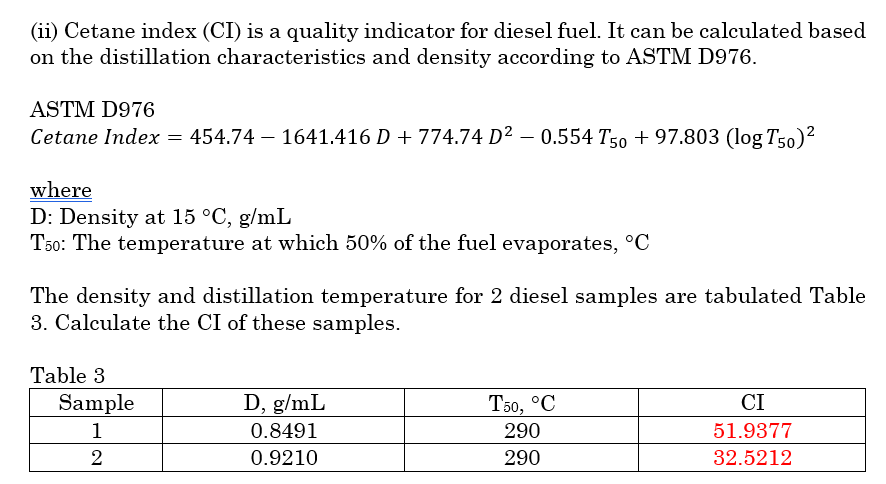 (ii) Cetane index (CI) is a quality indicator for diesel fuel. It can be calculated based
on the distillation characteristics and density according to ASTM D976.
ASTM D976
Cetane Index = 454.74 – 1641.416 D + 774.74 D² – 0.554 T50 + 97.803 (log T50)²
where
D: Density at 15 °C, g/mL
T50: The temperature at which 50% of the fuel evaporates, °C
The density and distillation temperature for 2 diesel samples are tabulated Table
3. Calculate the CI of these samples.
Table 3
Sample
D, g/mL
То, °С
CI
1
0.8491
290
51.9377
0.9210
290
32.5212
