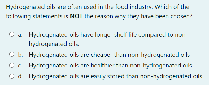 Hydrogenated oils are often used in the food industry. Which of the
following statements is NOT the reason why they have been chosen?
O a. Hydrogenated oils have longer shelf life compared to non-
hydrogenated oils.
O b. Hydrogenated oils are cheaper than non-hydrogenated oils
O c. Hydrogenated oils are healthier than non-hydrogenated oils
O d. Hydrogenated oils are easily stored than non-hydrogenated oils
