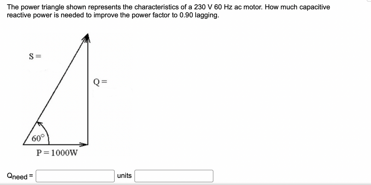 The power triangle shown represents the characteristics of a 230 V 60 Hz ac motor. How much capacitive
reactive power is needed to improve the power factor to 0.90 lagging.
S=
60°
Qneed =
P = 1000W
Q=
units