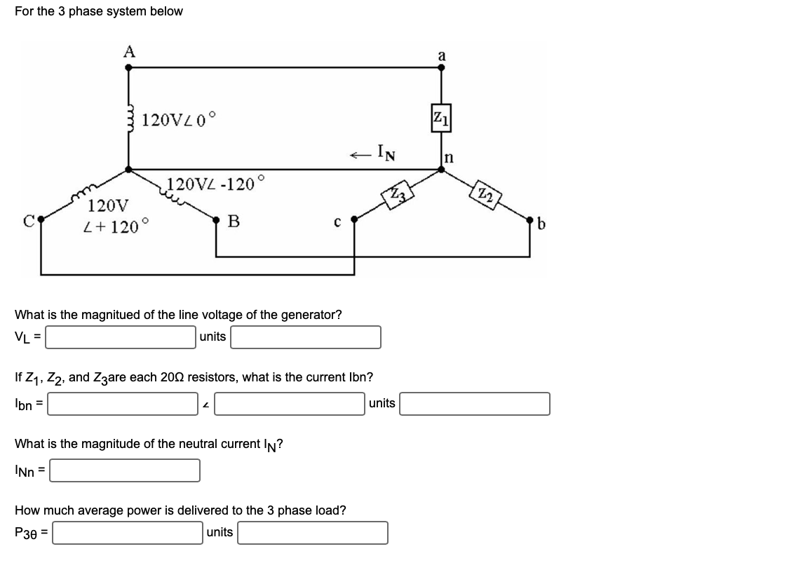 For the 3 phase system below
A
120V20°
120V
2+120°
120VL -120
B
O
2
What is the magnitued of the line voltage of the generator?
VL =
units
C
If Z₁, Z2, and Z3are each 2002 resistors, what is the current lbn?
Ibn =
What is the magnitude of the neutral current IN?
'Nn =
- IN
How much average power is delivered to the 3 phase load?
P30 =
units
units
Z1
n
22