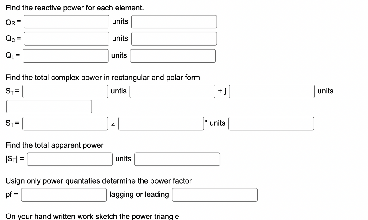 Find the reactive power for each element.
units
QR
Qc=
QL
||
ST=
units
Find the total complex power in rectangular and polar form
ST=
Find the total apparent power
|ST|=
units
untis
2
units
Usign only power quantaties determine the power factor
pf =
lagging or leading
On your hand written work sketch the power triangle
O
+j
units
units