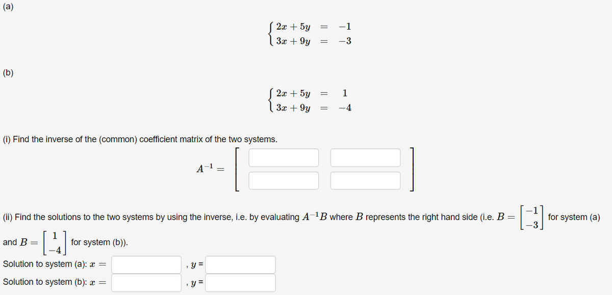 (a)
(b)
4
(i) Find the inverse of the (common) coefficient matrix of the two systems.
A-¹ =
(ii) Find the solutions to the two systems by using the inverse, i.e. by evaluating A-¹B where B represents the right hand side (i.e. B =
and B =
for system (b)).
Solution to system (a): x =
, y =
Solution to system (b): x =
y =
2x + 5y
3x +9y
2x + 5y
3x +9y
1
-3
1
77
-3
for system (a)