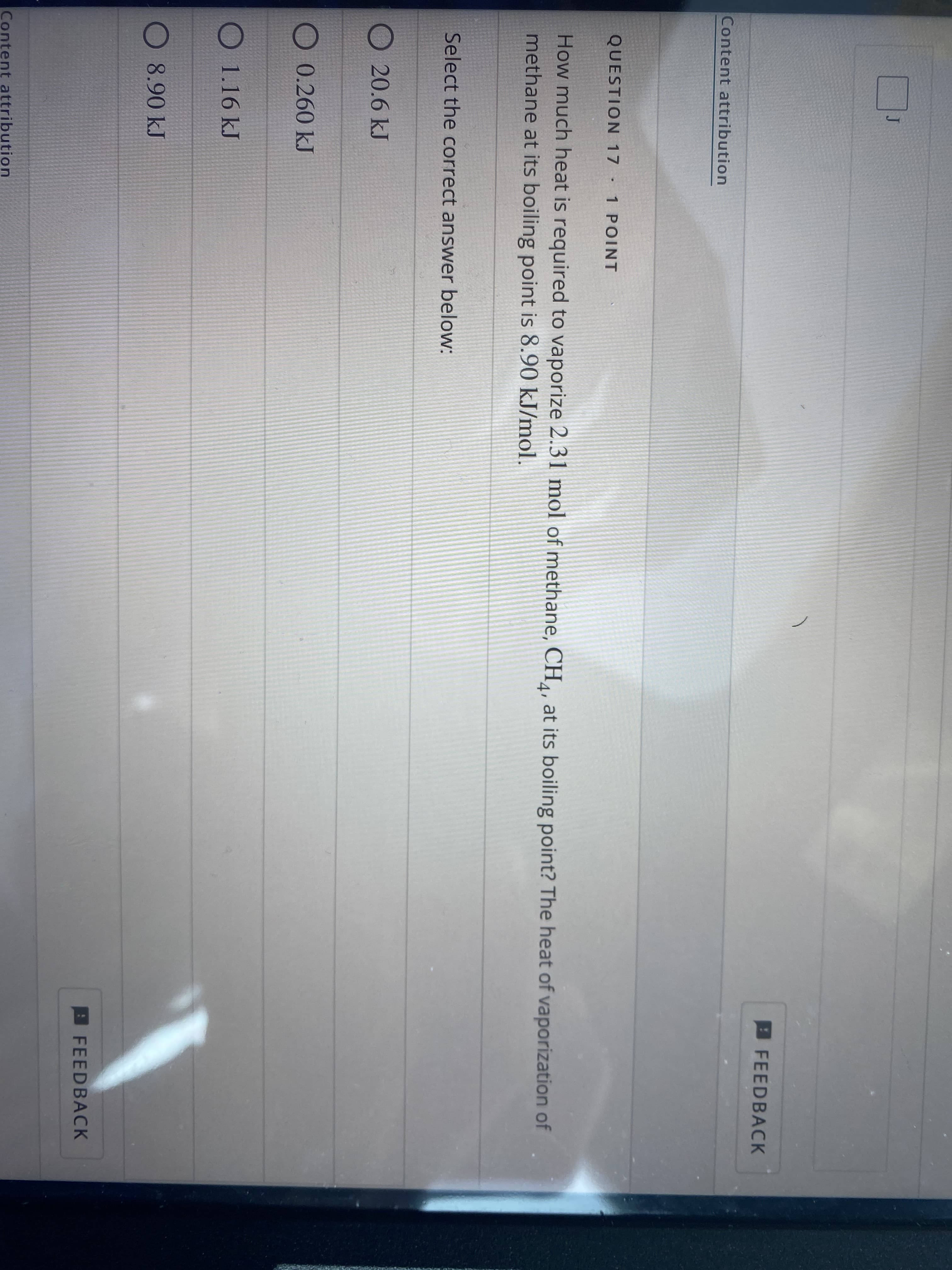 J
FEED BACK
Content attribution
QUESTION 17 1 POINT
How much heat is required to vaporize 2.31 mol of methane, CH¼, at its boiling point? The heat of vaporization of
methane at its boiling point is 8.90 kJ/mol.
4'
Select the correct answer below:
20.6 kJ
O 0.260 kJ
O 1.16 kJ
O 8.90 kJ
FEEDBACK
Content attribution
